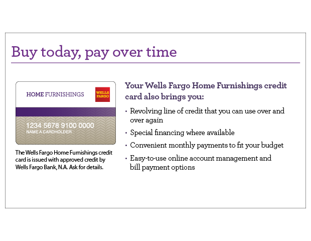 Buy today, pay over time. Your Wells Fargo Home Furnishings credit card also brings you revolving line of credit that you can use over and over again, special financing where available, convenient monthly payments to fit your budget, easy-to-use online account management and bill payment options. The Wells Fargo Home Furnishings credit card is issued with approved credit by Wells Fargo Bank, N.A. Ask for details.